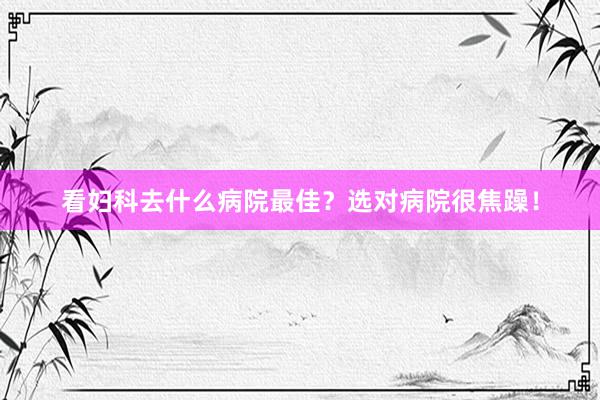 看妇科去什么病院最佳？选对病院很焦躁！