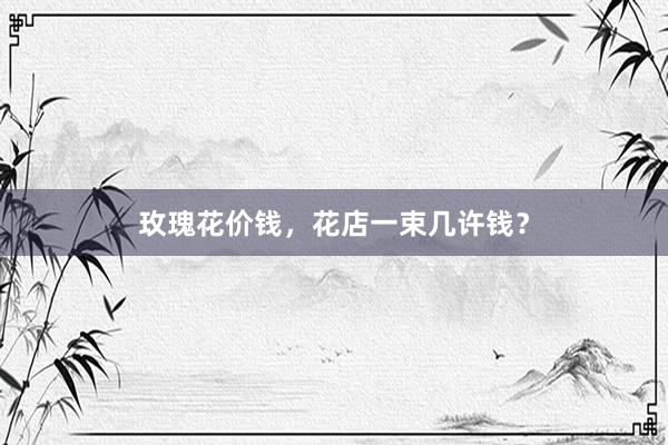 玫瑰花价钱，花店一束几许钱？