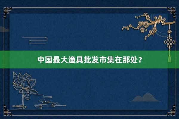 中国最大渔具批发市集在那处？